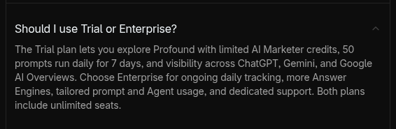 Profound pricing FAQ, ‘Should I use Trial or Enterprise?’: the Trial gives limited AI Marketer credits, 50 prompts run daily for 7 days and visibility across ChatGPT, Gemini and Google AI Overviews; Enterprise adds daily tracking, more answer engines and dedicated support. Both plans include unlimited seats.